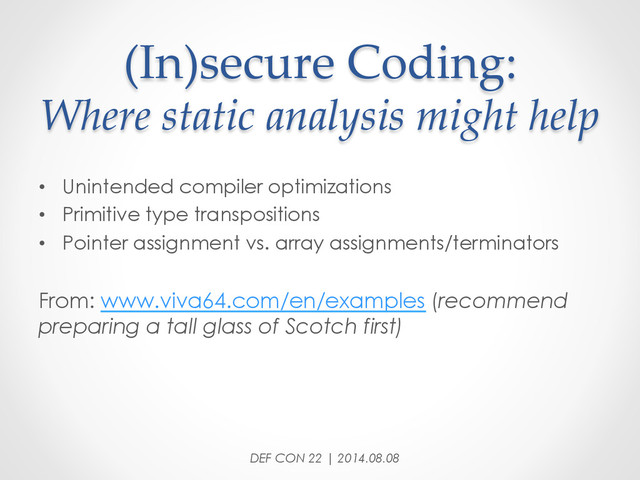 (In)secure  Coding:  
Where  static  analysis  might  help	
•  Unintended compiler optimizations
•  Primitive type transpositions
•  Pointer assignment vs. array assignments/terminators
From: www.viva64.com/en/examples (recommend
preparing a tall glass of Scotch first)
DEF CON 22 | 2014.08.08
