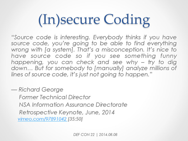 (In)secure  Coding	
DEF CON 22 | 2014.08.08
“Source code is interesting. Everybody thinks if you have
source code, you’re going to be able to find everything
wrong with [a system]. That’s a misconception. It’s nice to
have source code so if you see something funny
happening, you can check and see why – try to dig
down… But for somebody to [manually] analyze millions of
lines of source code, it’s just not going to happen.”
— Richard George
Former Technical Director
NSA Information Assurance Directorate
Retrospective Keynote, June, 2014
vimeo.com/97891042 [35:50]
