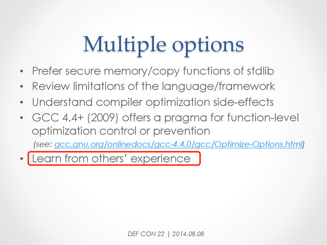 Multiple  options	
•  Prefer secure memory/copy functions of stdlib
•  Review limitations of the language/framework
•  Understand compiler optimization side-effects
•  GCC 4.4+ (2009) offers a pragma for function-level
optimization control or prevention
(see: gcc.gnu.org/onlinedocs/gcc-4.4.0/gcc/Optimize-Options.html)
•  Learn from others’ experience
DEF CON 22 | 2014.08.08
