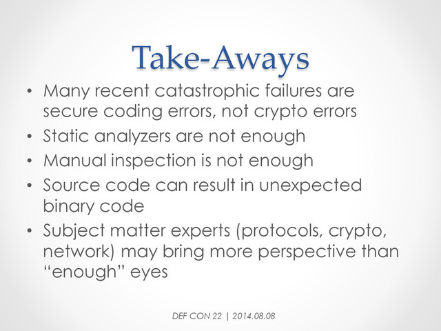 Take-­‐‑Aways	
•  Many recent catastrophic failures are
secure coding errors, not crypto errors
•  Static analyzers are not enough
•  Manual inspection is not enough
•  Source code can result in unexpected
binary code
•  Subject matter experts (protocols, crypto,
network) may bring more perspective than
“enough” eyes
DEF CON 22 | 2014.08.08
