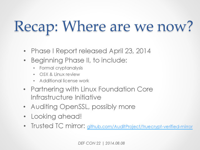 Recap:  Where  are  we  now?	
•  Phase I Report released April 23, 2014
•  Beginning Phase II, to include:
•  Formal cryptanalysis
•  OSX & Linux review
•  Additional license work
•  Partnering with Linux Foundation Core
Infrastructure Initiative
•  Auditing OpenSSL, possibly more
•  Looking ahead!
•  Trusted TC mirror: github.com/AuditProject/truecrypt-verified-mirror
DEF CON 22 | 2014.08.08
