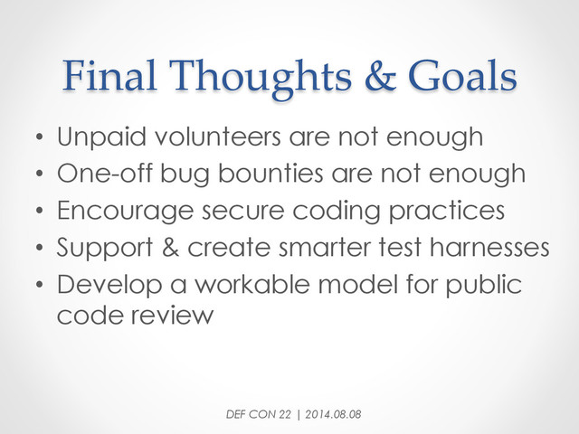Final  Thoughts  &  Goals	
•  Unpaid volunteers are not enough
•  One-off bug bounties are not enough
•  Encourage secure coding practices
•  Support & create smarter test harnesses
•  Develop a workable model for public
code review
DEF CON 22 | 2014.08.08

