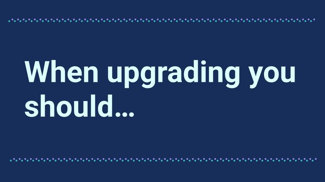 When upgrading you
should…
