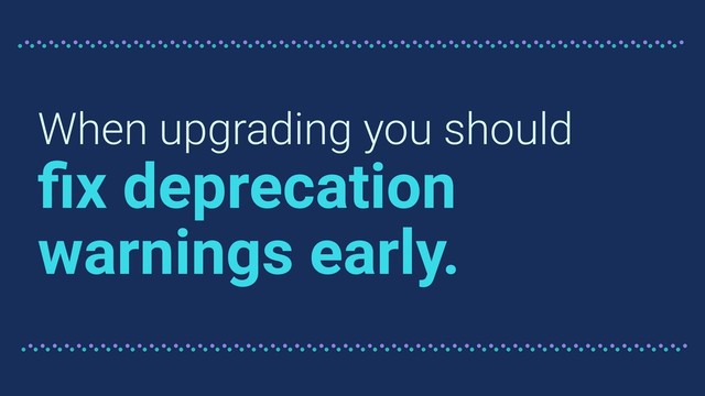 When upgrading you should
ﬁx deprecation
warnings early.
