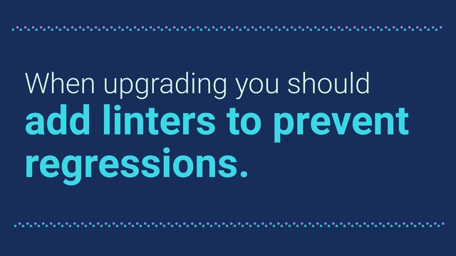 When upgrading you should
add linters to prevent
regressions.
