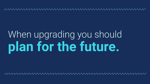 When upgrading you should
plan for the future.
