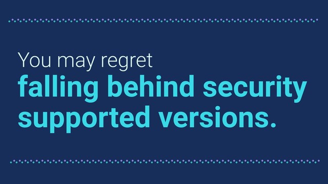 You may regret
falling behind security
supported versions.
