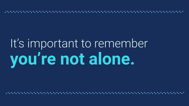 It’s important to remember
you’re not alone.
