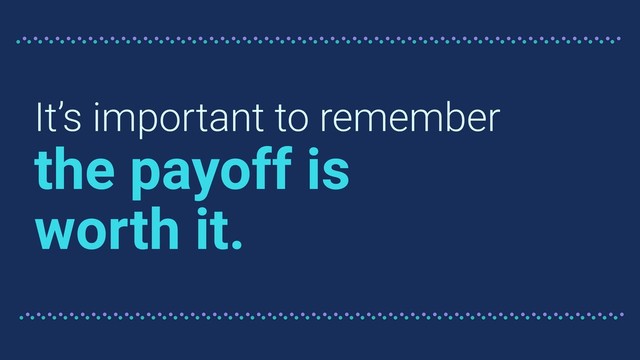 It’s important to remember
the payoff is
worth it.
