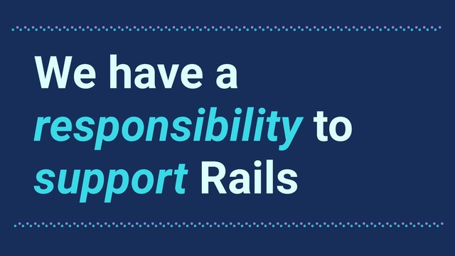 We have a
responsibility to
support Rails
