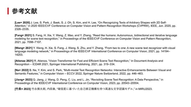 [Lee+ 2020] J. Lee, S. Park, J. Baek, S. J. Oh, S. Kim, and H. Lee, “On Recognizing Texts of Arbitrary Shapes with 2D Self-
Attention,” in 2020 IEEE/CVF Conference on Computer Vision and Pattern Recognition Workshops (CVPRW), IEEE, Jun. 2020, pp.
2326–2335.
[Fang+ 2021] S. Fang, H. Xie, Y. Wang, Z. Mao, and Y. Zhang, “Read like humans: Autonomous, bidirectional and iterative language
modeling for scene text recognition,” in Proceedings of the IEEE/CVF Conference on Computer Vision and Pattern Recognition,
2021, pp. 7098–7107.
[Wang+ 2021] Y. Wang, H. Xie, S. Fang, J. Wang, S. Zhu, and Y. Zhang, “From two to one: A new scene text recognizer with visual
language modeling network,” in Proceedings of the IEEE/CVF International Conference on Computer Vision, 2021, pp. 14194–
14203.
[Atienza 2021] R. Atienza, “Vision Transformer for Fast and Efficient Scene Text Recognition,” in Document Analysis and
Recognition – ICDAR 2021, Springer International Publishing, 2021, pp. 319–334.
[Na+ 2022] B. Na, Y. Kim, and S. Park, “Multi-modal Text Recognition Networks: Interactive Enhancements Between Visual and
Semantic Features,” in Computer Vision – ECCV 2022, Springer Nature Switzerland, 2022, pp. 446–463.
[Jiang+ 2023] Q. Jiang, J. Wang, D. Peng, C. Liu, and L. Jin, “Revisiting Scene Text Recognition: A Data Perspective,” in
Proceedings of the IEEE/CVF International Conference on Computer Vision, 2023, pp. 20543–20554.
[⽵⻑+ 2023] ⽵永慎太朗, 内⽥奏, “確信度に基づいた⾃⼰修正機構を持つ⾼速な⽂字認識モデル,” in MIRU2023.
参考⽂献
