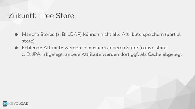 Zukunft: Tree Store
● Manche Stores (z. B. LDAP) können nicht alle Attribute speichern (partial
store)
● Fehlende Attribute werden in in einem anderen Store (native store,
z. B. JPA) abgelegt, andere Attribute werden dort ggf. als Cache abgelegt
