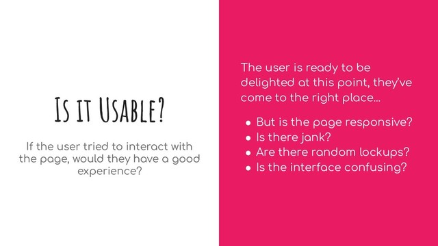 Is it Usable?
If the user tried to interact with
the page, would they have a good
experience?
The user is ready to be
delighted at this point, they’ve
come to the right place...
● But is the page responsive?
● Is there jank?
● Are there random lockups?
● Is the interface confusing?

