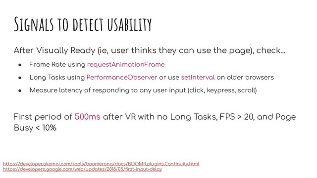 Signals to detect usability
After Visually Ready (ie, user thinks they can use the page), check...
● Frame Rate using requestAnimationFrame
● Long Tasks using PerformanceObserver or use setInterval on older browsers
● Measure latency of responding to any user input (click, keypress, scroll)
First period of 500ms after VR with no Long Tasks, FPS > 20, and Page
Busy < 10%
https://developer.akamai.com/tools/boomerang/docs/BOOMR.plugins.Continuity.html
https://developers.google.com/web/updates/2018/05/ﬁrst-input-delay

