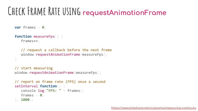 Check Frame Rate using requestAnimationFrame
var frames = 0;
function measureFps() {
frames++;
// request a callback before the next frame
window.requestAnimationFrame(measureFps);
}
// start measuring
window.requestAnimationFrame(measureFps);
// report on frame rate (FPS) once a second
setInterval(function() {
console.log("FPS: " + frames);
frames = 0;
}, 1000);
https://www.slideshare.net/nicjansma/measuring-continuity

