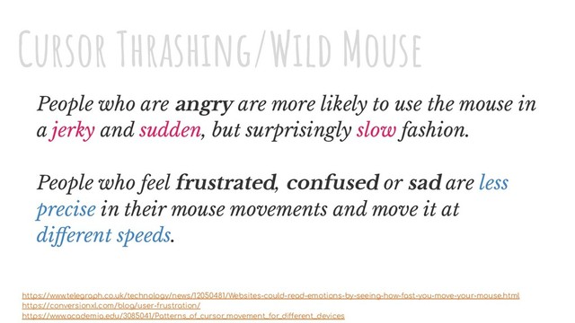 People who are angry are more likely to use the mouse in
a jerky and sudden, but surprisingly slow fashion.
People who feel frustrated, confused or sad are less
precise in their mouse movements and move it at
diﬀerent speeds.
https://www.telegraph.co.uk/technology/news/12050481/Websites-could-read-emotions-by-seeing-how-fast-you-move-your-mouse.html
https://conversionxl.com/blog/user-frustration/
https://www.academia.edu/3085041/Patterns_of_cursor_movement_for_different_devices
Cursor Thrashing/Wild Mouse
