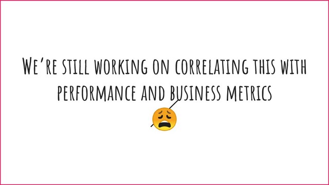 We’re still working on correlating this with
performance and business metrics

