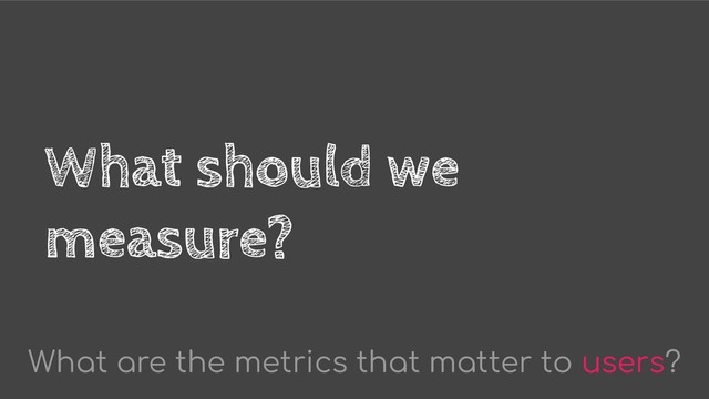What should we
measure?
What are the metrics that matter to users?
