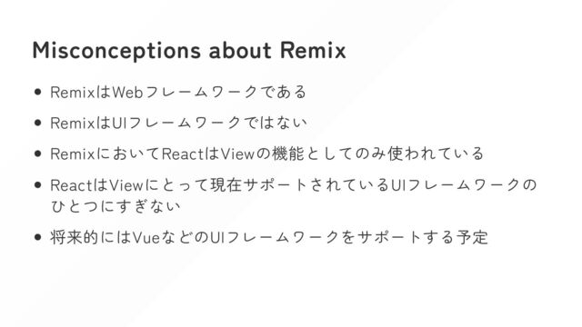 Misconceptions about Remix
RemixはWebフレームワークである
RemixはUIフレームワークではない
RemixにおいてReactはViewの機能としてのみ使われている
ReactはViewにとって現在サポートされているUIフレームワークの
ひとつにすぎない
将来的にはVueなどのUIフレームワークをサポートする予定
