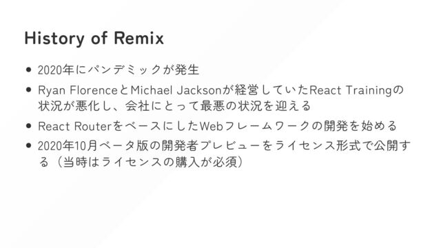 History of Remix
2020年にパンデミックが発生
Ryan FlorenceとMichael Jacksonが経営していたReact Trainingの
状況が悪化し、会社にとって最悪の状況を迎える
React RouterをベースにしたWebフレームワークの開発を始める
2020年10月ベータ版の開発者プレビューをライセンス形式で公開す
る（当時はライセンスの購入が必須）
