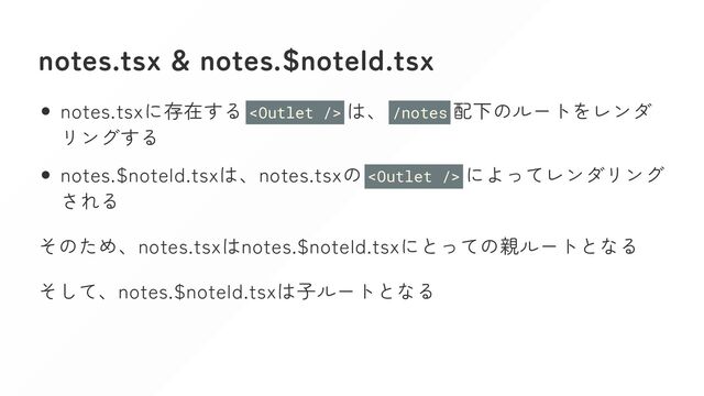 notes.tsx & notes.$noteId.tsx
notes.tsxに存在する  は、 /notes 配下のルートをレンダ
リングする
notes.$noteId.tsxは、notes.tsxの  によってレンダリング
される
そのため、notes.tsxはnotes.$noteId.tsxにとっての親ルートとなる
そして、notes.$noteId.tsxは子ルートとなる
