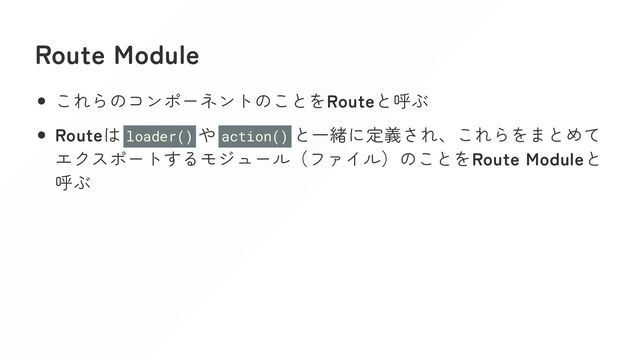 Route Module
これらのコンポーネントのことをRouteと呼ぶ
Routeは loader() や action() と一緒に定義され、これらをまとめて
エクスポートするモジュール（ファイル）のことをRoute Moduleと
呼ぶ
