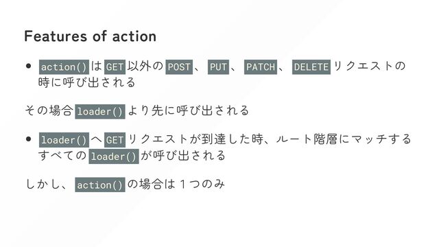 Features of action
action() は GET 以外の POST 、 PUT 、 PATCH 、 DELETE リクエストの
時に呼び出される
その場合 loader() より先に呼び出される
loader() へ GET リクエストが到達した時、ルート階層にマッチする
すべての loader() が呼び出される
しかし、 action() の場合は１つのみ
