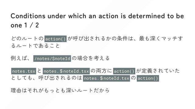 Conditions under which an action is determined to be
one 1 / 2
どのルートの action() が呼び出されるかの条件は、最も深くマッチす
るルートであること
例えば、 /notes/$noteId の場合を考える
notes.tsx と notes.
＄noteId.tsx の両方に action() が定義されていた
としても、呼び出されるのは notes.
＄noteId.tsx の action()
理由はそれがもっとも深いルートだから
