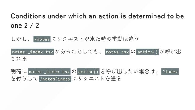 Conditions under which an action is determined to be
one 2 / 2
しかし、 /notes にリクエストが来た時の挙動は違う
notes._index.tsx があったとしても、 notes.tsx の action() が呼び出
される
明確に notes._index.tsx の action() を呼び出したい場合は、 ?index
を付与して /notes?index にリクエストを送る

