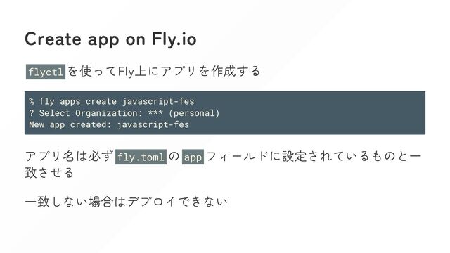 Create app on Fly.io
flyctl を使ってFly上にアプリを作成する
% fly apps create javascript-fes
? Select Organization: *** (personal)
New app created: javascript-fes
アプリ名は必ず fly.toml の app フィールドに設定されているものと一
致させる
一致しない場合はデプロイできない
