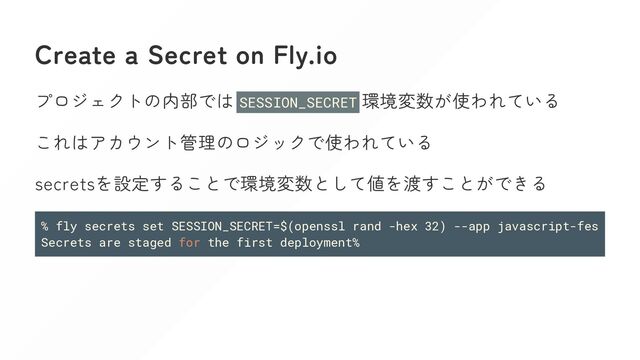 Create a Secret on Fly.io
プロジェクトの内部では SESSION_SECRET 環境変数が使われている
これはアカウント管理のロジックで使われている
secretsを設定することで環境変数として値を渡すことができる
% fly secrets set SESSION_SECRET=$(openssl rand -hex 32) --app javascript-fes
Secrets are staged for the first deployment%
