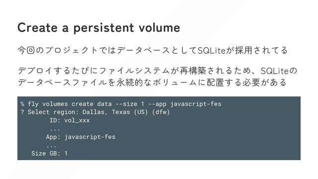 Create a persistent volume
今回のプロジェクトではデータベースとしてSQLiteが採用されてる
デプロイするたびにファイルシステムが再構築されるため、SQLiteの
データベースファイルを永続的なボリュームに配置する必要がある
% fly volumes create data --size 1 --app javascript-fes
? Select region: Dallas, Texas (US) (dfw)
ID: vol_xxx
...
App: javascript-fes
...
Size GB: 1
