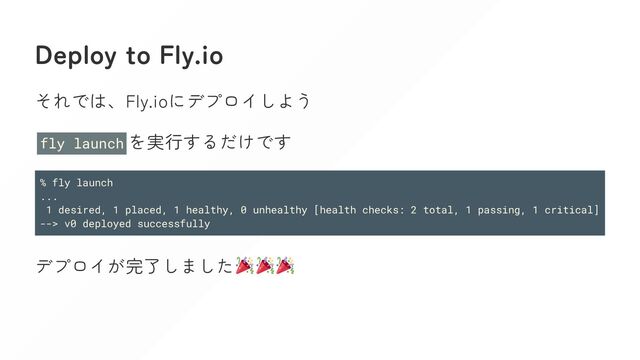 Deploy to Fly.io
それでは、Fly.ioにデプロイしよう
fly launch を実行するだけです
% fly launch
...
1 desired, 1 placed, 1 healthy, 0 unhealthy [health checks: 2 total, 1 passing, 1 critical]
--> v0 deployed successfully
デプロイが完了しました
