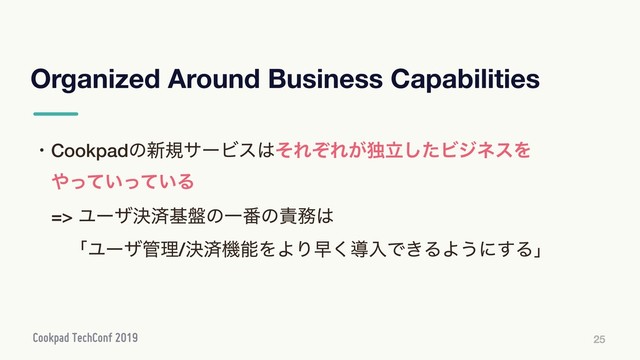 Organized Around Business Capabilities
25
ɾCookpadͷ৽نαʔϏε͸ͦΕͧΕ͕ಠཱͨ͠ϏδωεΛ
ɹ΍͍͍ͬͯͬͯΔ
ɹ=> Ϣʔβܾࡁج൫ͷҰ൪ͷ੹຿͸
ɹɹʮϢʔβ؅ཧ/ܾࡁػೳΛΑΓૣ͘ಋೖͰ͖ΔΑ͏ʹ͢Δʯ
