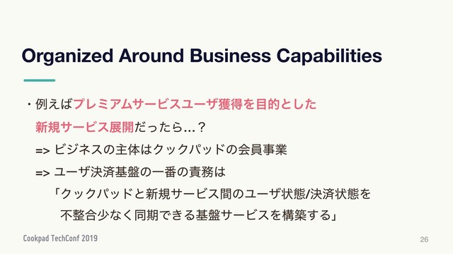 Organized Around Business Capabilities
26
ɾྫ͑͹ϓϨϛΞϜαʔϏεϢʔβ֫ಘΛ໨తͱͨ͠
ɹ৽نαʔϏεల։ͩͬͨΒ…ʁ
ɹ=> Ϗδωεͷओମ͸ΫοΫύουͷձһࣄۀ
ɹ=> Ϣʔβܾࡁج൫ͷҰ൪ͷ੹຿͸
ɹɹʮΫοΫύουͱ৽نαʔϏεؒͷϢʔβঢ়ଶ/ܾࡁঢ়ଶΛ
ɹɹɹෆ੔߹গͳ͘ಉظͰ͖Δج൫αʔϏεΛߏங͢Δʯ
