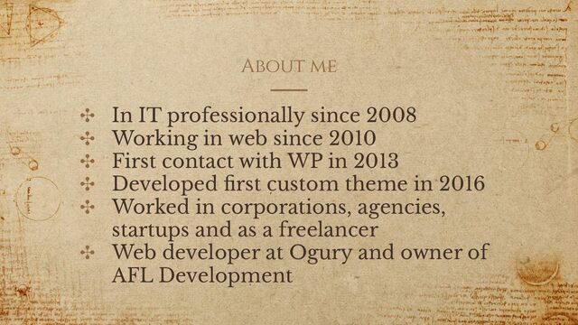 About me
✣ In IT professionally since 2008
✣ Working in web since 2010
✣ First contact with WP in 2013
✣ Developed ﬁrst custom theme in 2016
✣ Worked in corporations, agencies,
startups and as a freelancer
✣ Web developer at Ogury and owner of
AFL Development
