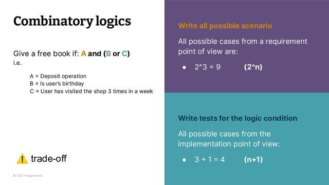© 2022 Thoughtworks 23
23
Combinatory logics
Write tests for the logic condition
All possible cases from the
implementation point of view:
● 3 + 1 = 4 (n+1)
Write all possible scenario
All possible cases from a requirement
point of view are:
● 2^3 = 9 (2^n)
Give a free book if: A and (B or C)
i.e.
A = Deposit operation
B = Is user’s birthday
C = User has visited the shop 3 times in a week
⚠ trade-off
