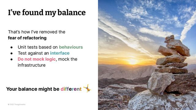 © 2022 Thoughtworks
I’ve found my balance
28
That’s how I’ve removed the
fear of refactoring
● Unit tests based on behaviours
● Test against an interface
● Do not mock logic, mock the
infrastructure
Your balance might be different
🤸
