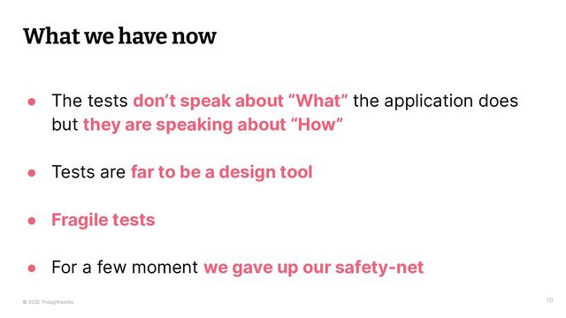 © 2022 Thoughtworks 10
What we have now
● The tests don’t speak about “What” the application does
but they are speaking about “How”
● Tests are far to be a design tool
● Fragile tests
● For a few moment we gave up our safety-net
