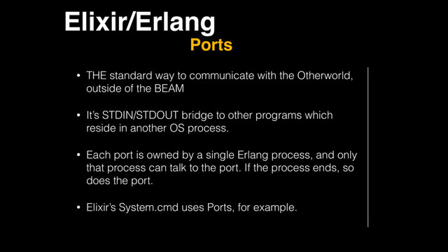 Elixir/Erlang
Ports
• THE standard way to communicate with the Otherworld,
outside of the BEAM
• It’s STDIN/STDOUT bridge to other programs which
reside in another OS process.
• Each port is owned by a single Erlang process, and only
that process can talk to the port. If the process ends, so
does the port.
• Elixir’s System.cmd uses Ports, for example.
