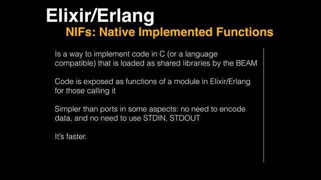 Elixir/Erlang
NIFs: Native Implemented Functions
Is a way to implement code in C (or a language
compatible) that is loaded as shared libraries by the BEAM
Code is exposed as functions of a module in Elixir/Erlang
for those calling it
Simpler than ports in some aspects: no need to encode
data, and no need to use STDIN, STDOUT
It’s faster.

