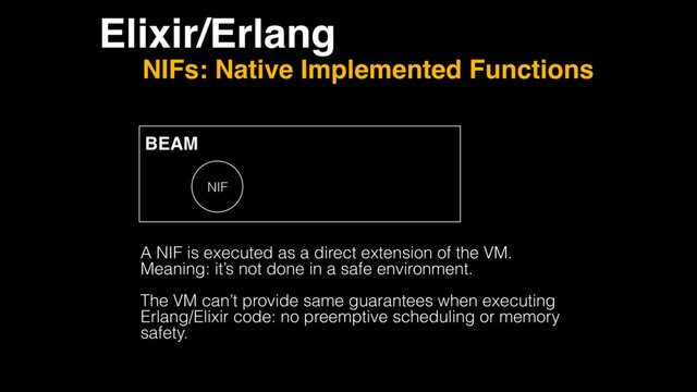 Elixir/Erlang
NIFs: Native Implemented Functions
BEAM
NIF
A NIF is executed as a direct extension of the VM.
Meaning: it’s not done in a safe environment.
The VM can’t provide same guarantees when executing
Erlang/Elixir code: no preemptive scheduling or memory
safety.
