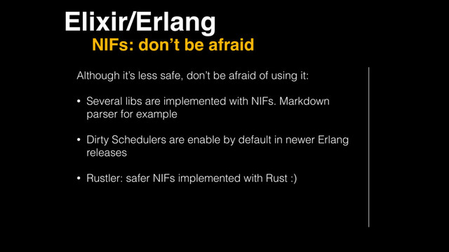 Elixir/Erlang
NIFs: don’t be afraid
Although it’s less safe, don’t be afraid of using it:
• Several libs are implemented with NIFs. Markdown
parser for example
• Dirty Schedulers are enable by default in newer Erlang
releases
• Rustler: safer NIFs implemented with Rust :)
