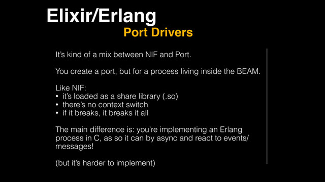 Elixir/Erlang
Port Drivers
It’s kind of a mix between NIF and Port.
You create a port, but for a process living inside the BEAM.
Like NIF:
• it’s loaded as a share library (.so)
• there’s no context switch
• if it breaks, it breaks it all
The main difference is: you’re implementing an Erlang
process in C, as so it can by async and react to events/
messages!
(but it’s harder to implement)
