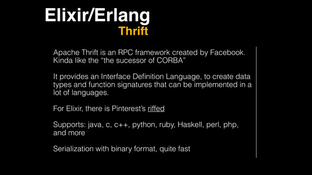 Elixir/Erlang
Thrift
Apache Thrift is an RPC framework created by Facebook.
Kinda like the “the sucessor of CORBA”
It provides an Interface Deﬁnition Language, to create data
types and function signatures that can be implemented in a
lot of languages.
For Elixir, there is Pinterest’s riffed
Supports: java, c, c++, python, ruby, Haskell, perl, php,
and more
Serialization with binary format, quite fast
