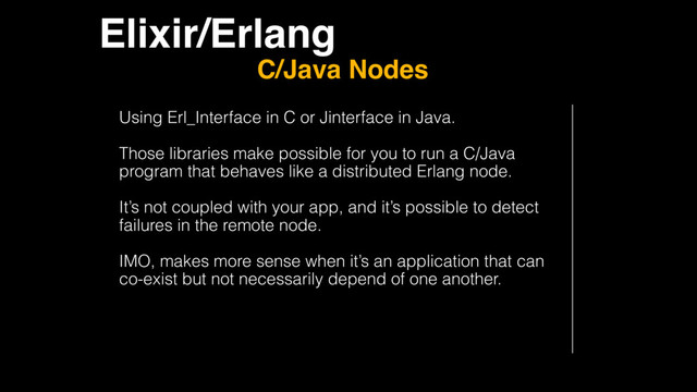 Elixir/Erlang
C/Java Nodes
Using Erl_Interface in C or Jinterface in Java.
Those libraries make possible for you to run a C/Java
program that behaves like a distributed Erlang node.
It’s not coupled with your app, and it’s possible to detect
failures in the remote node.
IMO, makes more sense when it’s an application that can
co-exist but not necessarily depend of one another.
