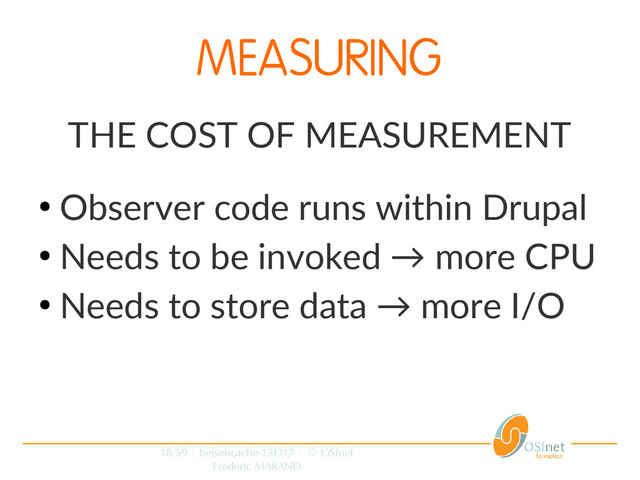 18/59 | heisencache-15D17 | © OSInet
Frederic MARAND
MEASURING
THE COST OF MEASUREMENT
●
Observer code runs within Drupal
●
Needs to be invoked → more CPU
●
Needs to store data → more I/O
