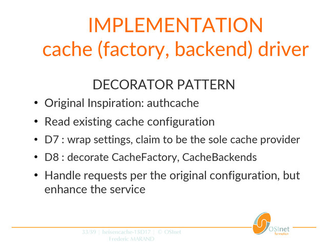 33/59 | heisencache-15D17 | © OSInet
Frederic MARAND
IMPLEMENTATION
cache (factory, backend) driver
DECORATOR PATTERN
●
Original Inspiration: authcache
●
Read existing cache configuration
●
D7 : wrap settings, claim to be the sole cache provider
●
D8 : decorate CacheFactory, CacheBackends
●
Handle requests per the original configuration, but
enhance the service

