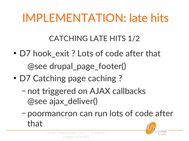 35/59 | heisencache-15D17 | © OSInet
Frederic MARAND
IMPLEMENTATION: late hits
CATCHING LATE HITS 1/2
●
D7 hook_exit ? Lots of code after that
@see drupal_page_footer()
●
D7 Catching page caching ?
– not triggered on AJAX callbacks
@see ajax_deliver()
– poormancron can run lots of code after
that
