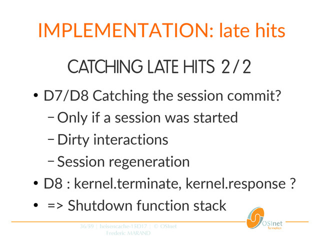 36/59 | heisencache-15D17 | © OSInet
Frederic MARAND
IMPLEMENTATION: late hits
CATCHING LATE HITS 2/2
●
D7/D8 Catching the session commit?
– Only if a session was started
– Dirty interactions
– Session regeneration
●
D8 : kernel.terminate, kernel.response ?
●
=> Shutdown function stack
